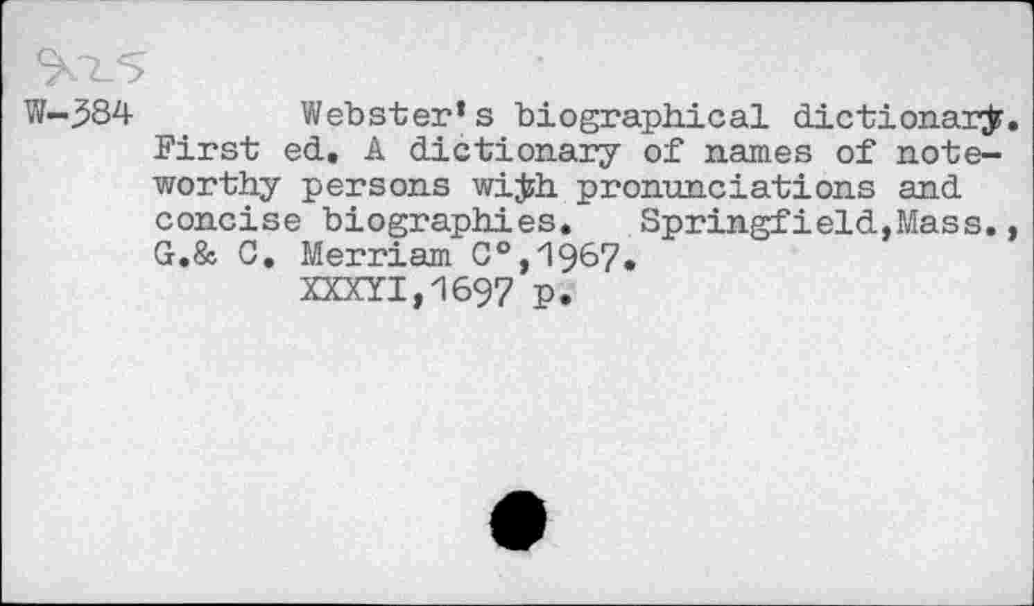 ﻿W-384	Webster’s biographical dictionary.
First ed. A dictionary of names of noteworthy persons wi#h pronunciations and concise biographies. Springfield,Mass., G.& G. Merriam C°,1967.
XXXYI,1697 P.